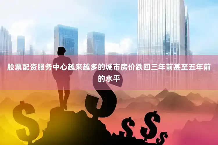 股票配资服务中心越来越多的城市房价跌回三年前甚至五年前的水平