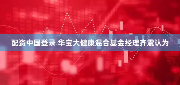 配资中国登录 华宝大健康混合基金经理齐震认为