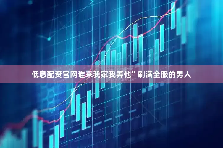 低息配资官网谁来我家我弄他”刷满全服的男人