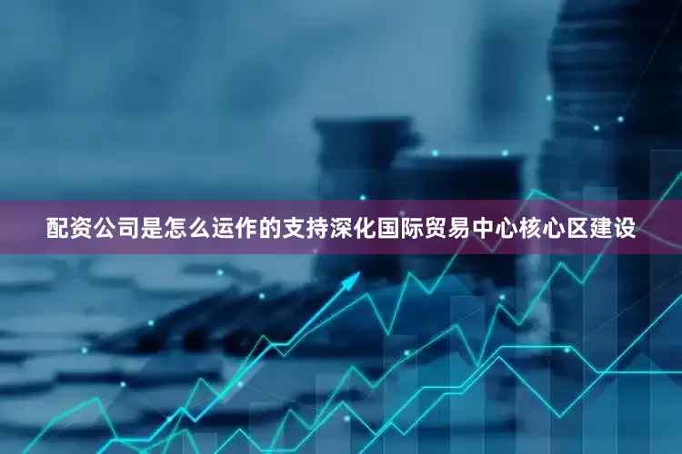 配资公司是怎么运作的支持深化国际贸易中心核心区建设