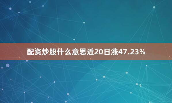 配资炒股什么意思近20日涨47.23%