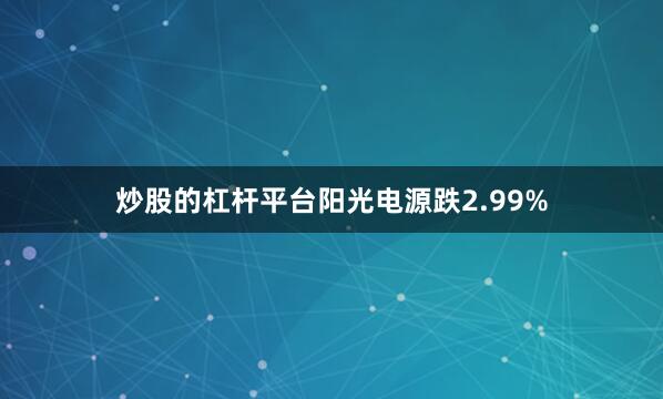 炒股的杠杆平台阳光电源跌2.99%