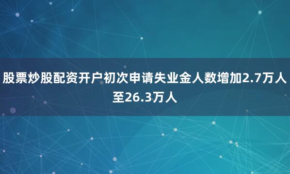 股票炒股配资开户初次申请失业金人数增加2.7万人至26.3万人